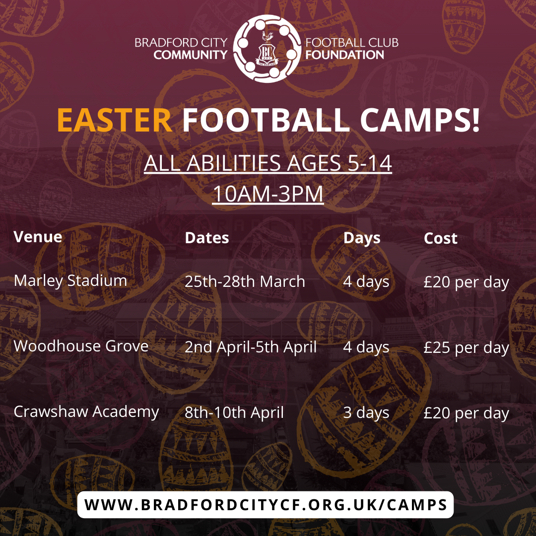 Bradford City FC Community Foundation Easter Football Camps. All abilities ages 5 to 14. 10am to 3pm . Marley Stadium, 25-28 March, 4 days. £20 per day. Woodhouse Grove, 2 April to 5 April, 4 days, £25 per day. Crawshaw Acadey, 8-10 April, 3 days, £20 per day. www.bradfordcitycf.org.uk/camps