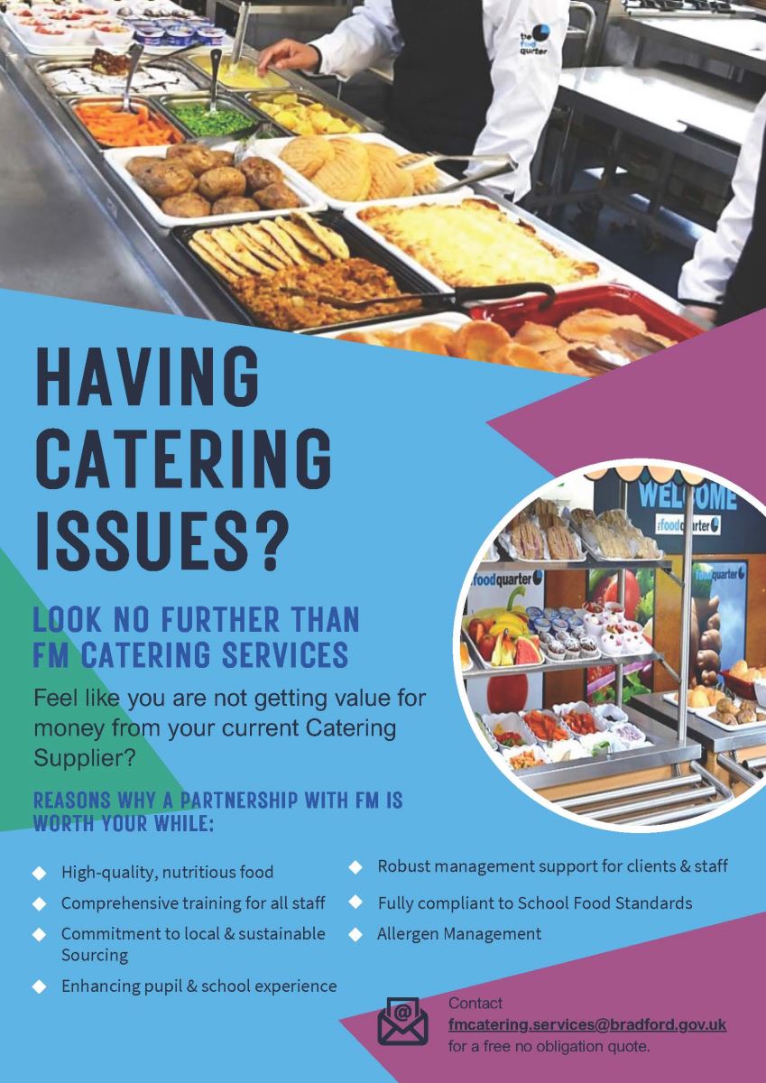HAVING CATERING ISSUES? LOOK NO FURTHER THAN FM CATERING SERVICES Feel like you are not getting value for money from your current Catering Supplier? REASONS WHY A PARTNERSHIP WITH FM IS WORTH YOUR WHILE: - High-quality, nutritious food - Comprehensive training for all staff - Commitment to local & sustainable sourcing - Enhancing pupil & school experience - Robust management support for clients & staff - Fully compliant to School Food Standards - Effective Management ?? Contact fmcateringservices@bradford.gov.uk for a free no obligation quote.