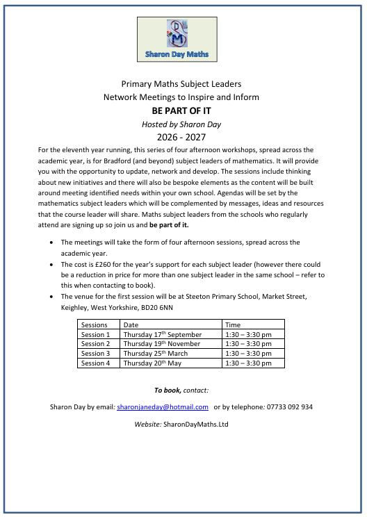 Primary Maths Subject Leaders  Network Meetings to Inspire and Inform  BE PART OF IT  Hosted by Sharon Day  2026 - 2027  For the eleventh year running, this series of four afternoon workshops, spread across the academic year, is for Bradford (and beyond) subject leaders of mathematics. It will provide you with the opportunity to update, network and develop. The sessions include thinking about new initiatives and there will also be bespoke elements as the content will be built around meeting identified needs within your own school. Agendas will be set by the mathematics subject leaders which will be complemented by messages, ideas and resources that the course leader will share. Maths subject leaders from the schools who regularly attend are signing up so join us and be part of it.  · The meetings will take the form of four afternoon sessions, spread across the academic year.  · The cost is £260 for the year’s support for each subject leader (however there could be a reduction in price for more than one subject leader in the same school – refer to this when contacting to book).  · The venue for the first session will be at Steeton Primary School, Market Street, Keighley, West Yorkshire, BD20 6NN  Sessions Date Time  Session 1 Thursday 17th September 1:30 – 3:30 pm  Session 2 Thursday 19th November 1:30 – 3:30 pm  Session 3 Thursday 25th March 1:30 – 3:30 pm  Session 4 Thursday 20th May 1:30 – 3:30 pm   To book, contact: Sharon Day by email: sharonjaneday@hotmail.com or by telephone: 07733 092 934  Website: SharonDayMaths.Ltd