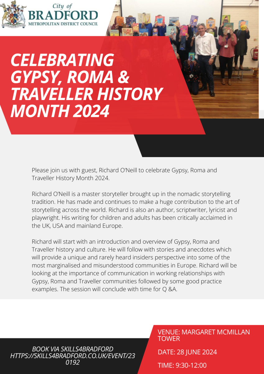 Poster celebrating Gypsy, Roma and Traveller History Month 2024 Please join us with guest, Richard O’Neill to celebrate Gypsy, Roma and Traveller History Month 2024.  Richard O’Neill is a master storyteller brought up in the nomadic storytelling tradition. He has made and continues to make a huge contribution to the art of storytelling across the world. Richard is also an author, scriptwriter, lyricist and playwright. His writing for children and adults has been critically acclaimed in the UK, USA and mainland Europe.   Richard will start with an introduction and overview of Gypsy, Roma and Traveller history and culture. He will follow with stories and anecdotes which will provide a unique and rarely heard insiders perspective into some of the most marginalised and misunderstood communities in Europe. Richard will be looking at the importance of communication on working relationships with Gypsy, Roma and Traveller communities followed by some good practice examples. The session will conclude with time for Q & A.   Venue: Margaret McMillan Tower, BD1 1NN Date: 28 June 2024 Time: 9:30-12:00   Book via https://www.skills4bradford.co.uk/Event/230192