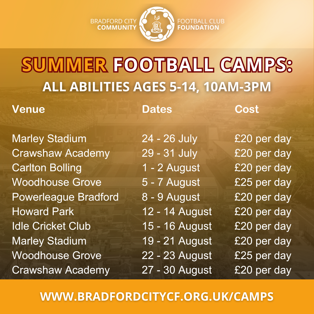Camps Available around Bradford , all abilities, aged 5-14years, 10am-3pm. Marley Stadium, Keighley 24-26 July  £20 per day  Crawshaw Academy, Pudsey 29-31 July £20 per day  Carlton Bolling School Bradford,  1-2 August £20 per day  Woodhouse Grove School, Bradford 5-7 August £25 per day  Powerleague, Bradford 8-9 August £20 per day  Howard Park Communtiy School, Cleckheaton 12-14 August £20 per day  Idle Cricket Club, Bradford 15-16 Augsut £20 per day  Marley Stadium, Keighley 19-21 August £20 per day  Woodhouse Grove School, Bradford 22-23 August £25 per day  Crawshaw Academy, Pudsey 27-30 August £20 per day